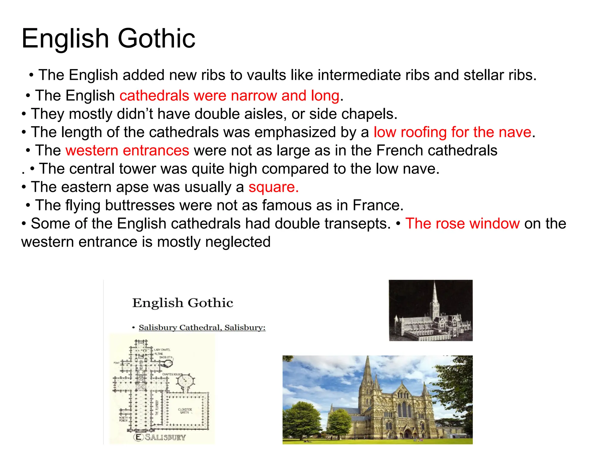 English Gothic
• The English added new ribs to vaults like intermediate ribs and stellar ribs.
• The English cathedrals were narrow and long.
• They mostly didn’t have double aisles, or side chapels.
• The length of the cathedrals was emphasized by a low roofing for the nave.
• The western entrances were not as large as in the French cathedrals
. • The central tower was quite high compared to the low nave.
• The eastern apse was usually a square.
• The flying buttresses were not as famous as in France.
• Some of the English cathedrals had double transepts. • The rose window on the
western entrance is mostly neglected
 