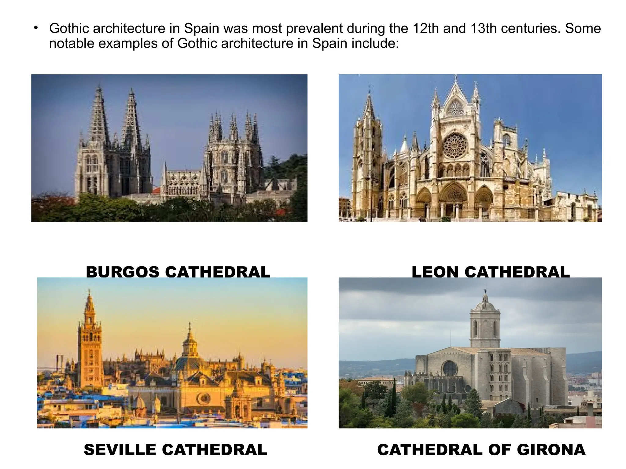 • Gothic architecture in Spain was most prevalent during the 12th and 13th centuries. Some
notable examples of Gothic architecture in Spain include:
BURGOS CATHEDRAL LEON CATHEDRAL
SEVILLE CATHEDRAL CATHEDRAL OF GIRONA
 