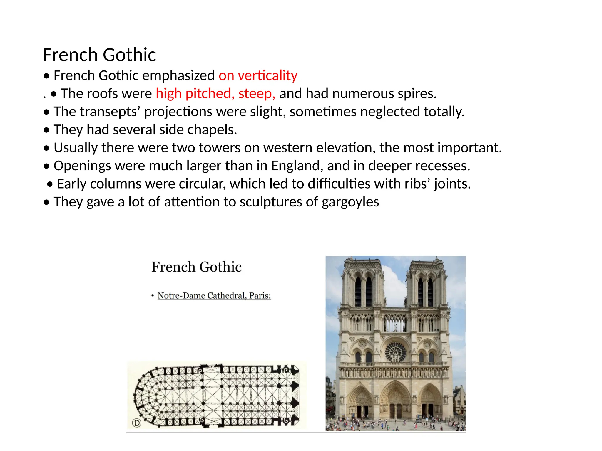 French Gothic
• French Gothic emphasized on verticality
. • The roofs were high pitched, steep, and had numerous spires.
• The transepts’ projections were slight, sometimes neglected totally.
• They had several side chapels.
• Usually there were two towers on western elevation, the most important.
• Openings were much larger than in England, and in deeper recesses.
• Early columns were circular, which led to difficulties with ribs’ joints.
• They gave a lot of attention to sculptures of gargoyles
 
