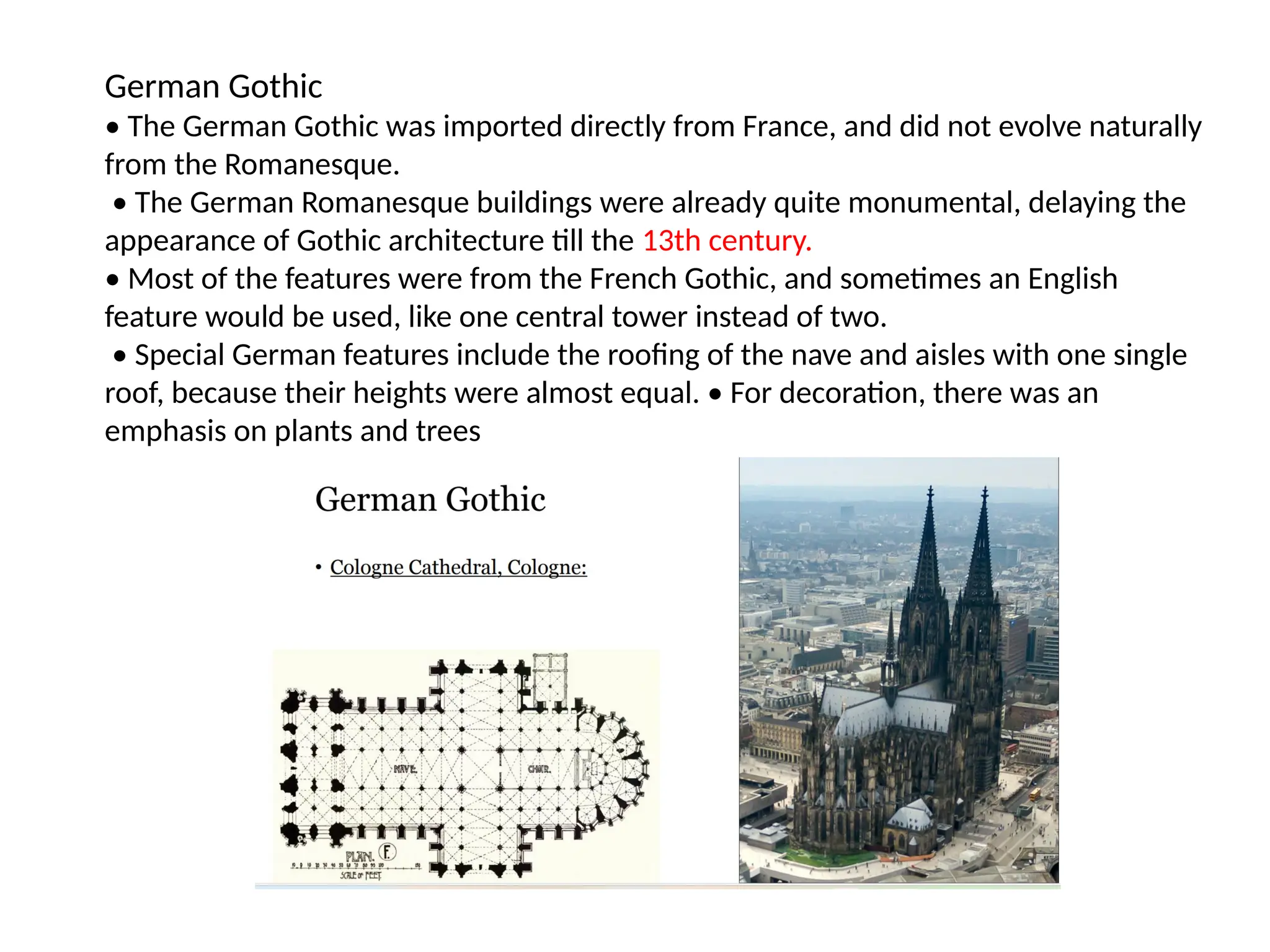German Gothic
• The German Gothic was imported directly from France, and did not evolve naturally
from the Romanesque.
• The German Romanesque buildings were already quite monumental, delaying the
appearance of Gothic architecture till the 13th century.
• Most of the features were from the French Gothic, and sometimes an English
feature would be used, like one central tower instead of two.
• Special German features include the roofing of the nave and aisles with one single
roof, because their heights were almost equal. • For decoration, there was an
emphasis on plants and trees
 