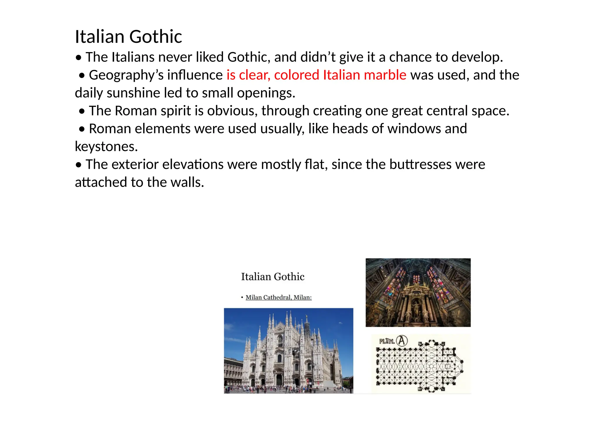 Italian Gothic
• The Italians never liked Gothic, and didn’t give it a chance to develop.
• Geography’s influence is clear, colored Italian marble was used, and the
daily sunshine led to small openings.
• The Roman spirit is obvious, through creating one great central space.
• Roman elements were used usually, like heads of windows and
keystones.
• The exterior elevations were mostly flat, since the buttresses were
attached to the walls.
 