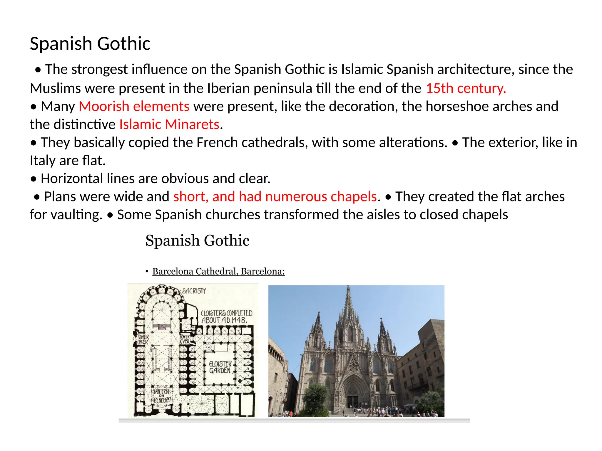 Spanish Gothic
• The strongest influence on the Spanish Gothic is Islamic Spanish architecture, since the
Muslims were present in the Iberian peninsula till the end of the 15th century.
• Many Moorish elements were present, like the decoration, the horseshoe arches and
the distinctive Islamic Minarets.
• They basically copied the French cathedrals, with some alterations. • The exterior, like in
Italy are flat.
• Horizontal lines are obvious and clear.
• Plans were wide and short, and had numerous chapels. • They created the flat arches
for vaulting. • Some Spanish churches transformed the aisles to closed chapels
 