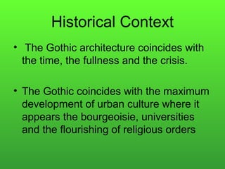 Historical Context
• The Gothic architecture coincides with
the time, the fullness and the crisis.
• The Gothic coincides with the maximum
development of urban culture where it
appears the bourgeoisie, universities
and the flourishing of religious orders
 