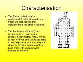 Characterisation
• The Gothic cathedrals rise
prodigious fulls of light, develops a
major civil architecture and
independent of the other visual arts.
• The dominance of the religious
inspiration in art continues to
appear, the monastery hardly varies
except in formal details and adapting
to new requirements, the same plant
churches remains predominantly a
Latin cross with a header apse
oriented to the east.
 