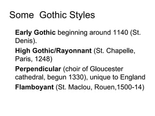 Some Gothic Styles
• Early Gothic beginning around 1140 (St.
Denis).
• High Gothic/Rayonnant (St. Chapelle,
Paris, 1248)
• Perpendicular (choir of Gloucester
cathedral, begun 1330), unique to England
• Flamboyant (St. Maclou, Rouen,1500-14)
 