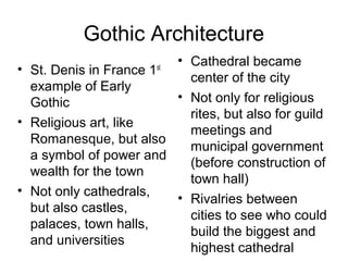 Gothic Architecture
• St. Denis in France 1st
example of Early
Gothic
• Religious art, like
Romanesque, but also
a symbol of power and
wealth for the town
• Not only cathedrals,
but also castles,
palaces, town halls,
and universities
• Cathedral became
center of the city
• Not only for religious
rites, but also for guild
meetings and
municipal government
(before construction of
town hall)
• Rivalries between
cities to see who could
build the biggest and
highest cathedral
 