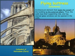 Flying buttress
(arbotante)
Cathedral of
Notredame (Paris)
Architectural element that leads the weight of
the building to the external pillars. Thus, the
walls lose their supporting role, and big
stained glass windows can be opened in the
walls.
 