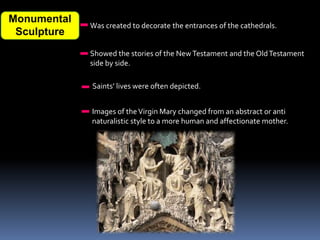 Monumental
Sculpture
Was created to decorate the entrances of the cathedrals.
Showed the stories of the NewTestament and the OldTestament
side by side.
Saints’ lives were often depicted.
Images of theVirgin Mary changed from an abstract or anti
naturalistic style to a more human and affectionate mother.
 