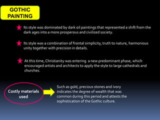 GOTHIC
PAINTING
Its style was dominated by dark oil paintings that represented a shift from the
dark ages into a more prosperous and civilized society.
Its style was a combination of frontal simplicity, truth to nature, harmonious
unity together with precision in details.
At this time, Christianity was entering a new predominant phase, which
encouraged artists and architects to apply the style to large cathedrals and
churches.
Costly materials
used
Such as gold, precious stones and ivory
indicates the degree of wealth that was
common during this period and attests the
sophistication of the Gothic culture.
 
