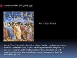 Giotto di Bondone (Italy, 1267-1337)
Kiss of Judas (fresco)
Giottos’ figures are solidly three-dimensional, have faces and gestures that are
based on close observation, and are clothed in garments that hang naturally
and have form and weight.The figures occupy compressed settings with
naturalistic elements, often using forced perspective devices so that they
resemble stage sets.
 