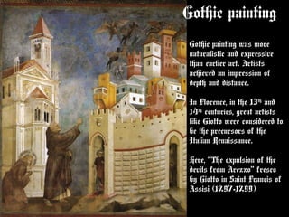 Gothic painting
Gothic painting was more
naturalistic and expressive
than earlier art. Artists
achieved an impression of
depth and distance.
In Florence, in the 13th
and
14th
centuries, great artists
like Giotto were considered to
be the precursors of the
Italian Renaissance.
Here, “The expulsion of the
devils from Arezzo” fresco
by Giotto in Saint Francis of
Assisi (1297-1299)
 