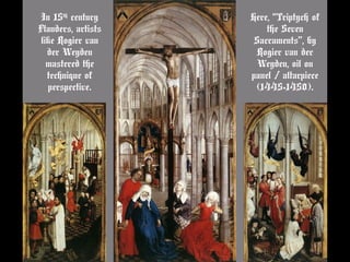 In 15th
century
Flanders, artists
like Rogier van
der Weyden
mastered the
technique of
perspective.
Here, “Triptych of
the Seven
Sacraments”, by
Rogier van der
Weyden, oil on
panel / altarpiece
(1445-1450).
 