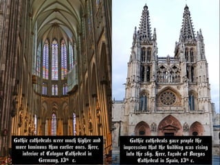 Gothic cathedrals were much higher and
more luminous than earlier ones. Here,
interior of Cologne Cathedral in
Germany, 13th
c.
Gothic cathedrals were much higher and
more luminous than earlier ones. Here,
interior of Cologne Cathedral in
Germany, 13th
c.
Gothic cathedrals gave people the
impression that the building was rising
into the sky. Here, façade of Burgos
Cathedral in Spain, 13th
c.
Gothic cathedrals gave people the
impression that the building was rising
into the sky. Here, façade of Burgos
Cathedral in Spain, 13th
c.
 