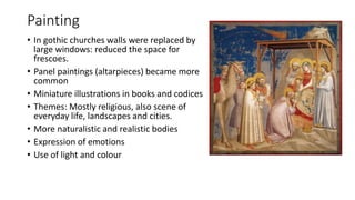 Painting
• In gothic churches walls were replaced by
large windows: reduced the space for
frescoes.
• Panel paintings (altarpieces) became more
common
• Miniature illustrations in books and codices
• Themes: Mostly religious, also scene of
everyday life, landscapes and cities.
• More naturalistic and realistic bodies
• Expression of emotions
• Use of light and colour
 