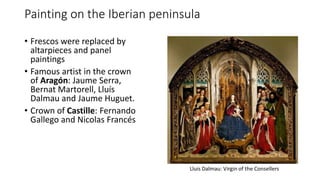 Painting on the Iberian peninsula
• Frescos were replaced by
altarpieces and panel
paintings
• Famous artist in the crown
of Aragón: Jaume Serra,
Bernat Martorell, Lluís
Dalmau and Jaume Huguet.
• Crown of Castille: Fernando
Gallego and Nicolas Francés
 