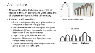 Architecture
• New construction techniques emerged in
France in the 12th century and were spread to
all western Europe until the 15th century.
• Architectural innovations:
• Gothic buildings were higher, brighter and more
complex than the Romanesque ones.
• Used pointed arches: that are higher and lighter
• Ribbed vault (Bóveda de crucería): formed by the
intersection of two pointed arches.
• Large stained glass and rose windows.
• A system of buttresses and flying buttresses
supported the building
• Exterior decoration of gables and pinnacles that
gave a greater sense of height.
Pointed arch and ribbed vault
 