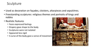 Sculpture
• Used as decoration on façades, cloisters, altarpieces and sepulchres.
• Freestanding sculptures: religious themes and portraits of kings and
nobles
• Realistic features
• Faces expressed feelings
• Drapery gave shape to the body
• Sculptures were not isolated
• Appeared less rigid
• S curve of the body gave a sense of movement
 