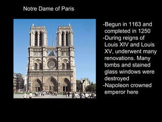 Notre Dame of Paris -Begun in 1163 and  completed in 1250 -During reigns of  Louis XIV and Louis XV, underwent many  renovations. Many tombs and stained  glass windows were destroyed -Napoleon crowned  emperor here 