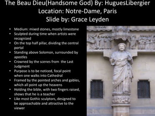The Beau Dieu(Handsome God) By: HuguesLibergier
Location: Notre-Dame, Paris
Slide by: Grace Leyden
• Medium: mixed stones, mostly limestone
• Sculpted during time when artists were
recognized
• On the top half pillar, dividing the central
portal
• Standing above Solomon, surrounded by
apostles
• Crowned by the scenes from the Last
Judgment
• Purpose is to be noticed, focal point
when one walks into Cathedral
• Framed by the pointed arches and gables,
which all point up the heavens
• Holding the bible, with two fingers raised,
shows that he is a teacher
• Like most Gothic sculptors, designed to
be approachable and attractive to the
viewer

 