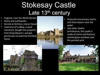 Stokesay Castle
Late 13th century
•
•
•
•

England, near the Welsh Border
Stone and earthworks
Served as fortress, manor house
Lawrence of Ludlow, a wool
merchant, bought the property
from King Edward I, and got
permission to build the fortified
home

• Featured new privacy rooms
and thick towers near the
water
• Like other Gothic
architecture, the castle is
made of stone and features
stained glass windows and
the pointed arch

 