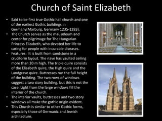 Church of Saint Elizabeth
• Said to be first true Gothic hall church and one
of the earliest Gothic buildings in
Germany(Marburg, Germany 1235-1283).
• The Church serves as the mausoleum and
center for pilgrimage for The Hungarian
Princess Elizabeth, who devoted her life to
caring for people with incurable diseases.
• Features: It is built from sandstone in a
cruciform layout. The nave has vaulted ceiling
more than 20 m high. The triple quire consists
of the Elisabeth quire, the High quire and the
Landgrave quire. Buttresses run the full height
of the building. The two rows of windows
suggest a two story building, but this is not the
case. Light from the large windows fill the
interior of the church.
• The interior vaults, buttresses and two story
windows all make the gothic origin evident.
• This Church is similar to other Gothic forms,
especially those of Germanic and Jewish
architecture.

 