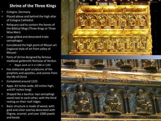 Shrine of the Three Kings
•
•
•

•
•

•

Cologne, Germany
Placed above and behind the high altar
of Cologne Cathedral
Reliquary said to contain the bones of
the Biblical Magi (Three Kings or Three
Wise Men)
Large gilded and decorated triple
sarcophagus
Considered the high point of Mosan art
(regional style of art from valley of
Meuse)
Parts of shrine designed by famous
medieval goldsmith Nicholas of Verdun
•

•

•
•
•

•

Began work on it in 1180 or 1181

Has elaborate gold sculptures of the
prophets and apostles, and scenes from
the life of Christ
Completed around 1225
Appx. 43 inches wide, 60 inches high,
and 87 inches long)
Shaped like a basilica: two sarcophagi
stand next to each other, with the third
resting on their roof ridges
Basic structure is made of wood, with
gold and silver overlay decorated with
filigree, enamel, and over 1000 jewels
and beads

 