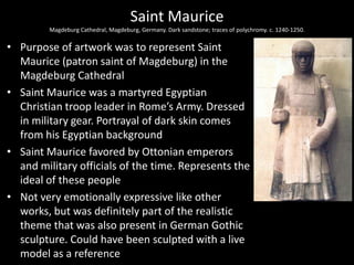 Saint Maurice
Magdeburg Cathedral, Magdeburg, Germany. Dark sandstone; traces of polychromy. c. 1240-1250.

• Purpose of artwork was to represent Saint
Maurice (patron saint of Magdeburg) in the
Magdeburg Cathedral
• Saint Maurice was a martyred Egyptian
Christian troop leader in Rome’s Army. Dressed
in military gear. Portrayal of dark skin comes
from his Egyptian background
• Saint Maurice favored by Ottonian emperors
and military officials of the time. Represents the
ideal of these people
• Not very emotionally expressive like other
works, but was definitely part of the realistic
theme that was also present in German Gothic
sculpture. Could have been sculpted with a live
model as a reference

 