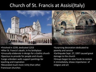 Church of St. Francis at Assisi(Italy)

•Finished in 1239, dedicated 1253
•After St. Francis’s death, in his birthplace
•Unusually elaborate in design for a Gothic church
•Spacious to provide for people and rituals
•Large unbroken walls support paintings for
teaching and inspiration
•Decorated much more richly than other
Franciscan churches

•Surprising decoration-dedicated to
poverty and service
•Earthquake Sept. 27, 1997 caused great
damage to the church
•Groups began to raise funds to restore
it immediately, shows importance of
religion and art

 