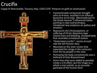 Crucifix
Coppo Di Marcovaldo. Tuscany, Italy. 1250-1270. Tempure on gold on wood panel.
•

•

•
•
•
•

Constantinople conquered, brought
relics to France, resulted in an influx of
Byzantine art to Italy. ManieraGreca(“in
the Greek manner”) influenced Italian
painting in style and technique,
introduced new emphasis on pathos and
emotion.
Represents the Christuspatiens, or
suffering of Christ: Byzantine type
(closed eyes and bleeding, slumped body
that resembles emotional realism
“Historiated crucifix”- scenes at each
side the tell Passion story
Mounted on the choir screen that
separated the clergy in the sanctuary
from the lay people in the nave
Portraying the body unrealistically was a
hallmark of Italo-Bryzantineart
Some lines that were added to possibly
create a 3-D effect, but the image as a
whole is not realistic as an accurate
portrayal of the human form

 