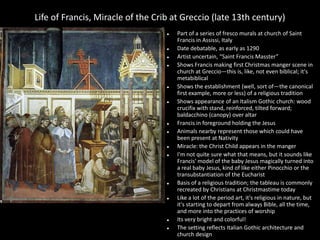 Life of Francis, Miracle of the Crib at Greccio (late 13th century)























Part of a series of fresco murals at church of Saint
Francis in Assissi, Italy
Date debatable, as early as 1290
Artist uncertain, “Saint Francis Masster”
Shows Francis making first Christmas manger scene in
church at Greccio—this is, like, not even biblical; it's
metabiblical
Shows the establishment (well, sort of—the canonical
first example, more or less) of a religious tradition
Shows appearance of an Italism Gothic church: wood
crucifix with stand, reinforced, tilted forward;
baldacchino (canopy) over altar
Francis in foreground holding the Jesus
Animals nearby represent those which could have
been present at Nativity
Miracle: the Christ Child appears in the manger
I'm not quite sure what that means, but it sounds like
Francis' model of the baby Jesus magically turned into
a real baby Jesus, kind of like either Pinocchio or the
transubstantiation of the Eucharist
Basis of a religious tradition; the tableau is commonly
recreated by Christians at Christmastime today
Like a lot of the period art, it's religious in nature, but
it's starting to depart from always Bible, all the time,
and more into the practices of worship
Its very bright and colorful!
The setting reflects Italian Gothic architecture and
church design

 