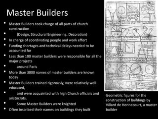 Master Builders
•
•
•
•
•
•
•
•
•

•
•

Master Builders took charge of all parts of church
construction
(Design, Structural Engineering, Decoration)
In charge of coordinating people and work effort
Funding shortages and technical delays needed to be
accounted for
Less than 100 master builders were responsible for all the
major projects
around Paris
More than 3000 names of master builders are known
today
Master Builders trained rigorously, were relatively well
educated,
and were acquainted with high Church officials and
aristocrats.
Some Master Builders were knighted
Often inscribed their names on buildings they built

Geometric figures for the
construction of buildings by
Villard de Honnecourt, a master
builder

 