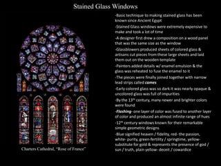 Stained Glass Windows

Charters Cathedral, “Rose of France”

-Basic technique to making stained glass has been
known since Ancient Egypt
-Stained Glass windows were extremely expensive to
make and took a lot of time
-A designer first drew a composition on a wood panel
that was the same size as the window
-Glassblowers produced sheets of colored glass &
artisans cut pieces from these large sheets and laid
them out on the wooden template
-Painters added details w/ enamel emulsion & the
glass was reheated to fuse the enamel to it
-The pieces were finally joined together with narrow
lead strips called cames
-Early colored glass was so dark it was nearly opaque &
uncolored glass was full of impurities
-By the 13th century, many newer and brighter colors
were found
-Flashing- one layer of color was fused to another layer
of color and produced an almost infinite range of hues
-12th century windows known for their remarkable
simple geometric designs
-Blue signified heaven / fidelity, red- the passion,
white- purity, green-fertility / springtime, yellowsubstitute for gold & represents the presence of god /
sun / truth, plain yellow- deceit / cowardice

 