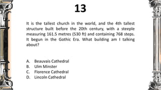 It is the tallest church in the world, and the 4th tallest
structure built before the 20th century, with a steeple
measuring 161.5 metres (530 ft) and containing 768 steps.
It begun in the Gothic Era. What building am I talking
about?
A. Beauvais Cathedral
B. Ulm Minster
C. Florence Cathedral
D. Lincoln Cathedral
 