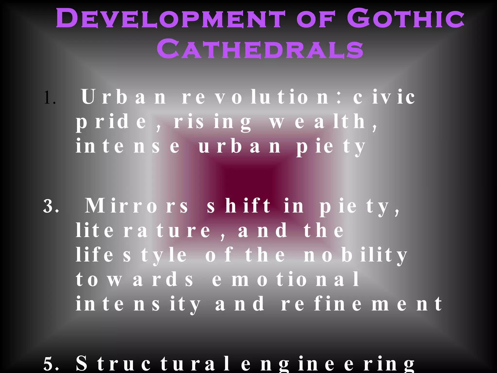 Development of Gothic Cathedrals Urban revolution: civic pride, rising wealth, intense urban piety Mirrors shift in piety, literature, and the lifestyle of the nobility towards emotional intensity and refinement  Structural engineering advances allowed for greater height and took the weight off the walls allowing for the installation of large windows  