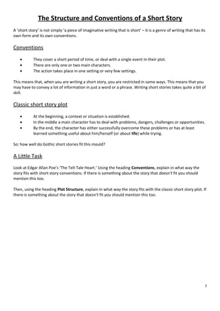 The Structure and Conventions of a Short Story
A ‘short story’ is not simply ‘a piece of imaginative writing that is short’ – it is a genre of writing that has its
own form and its own conventions.

Conventions
•
•
•

They cover a short period of time, or deal with a single event in their plot.
There are only one or two main characters.
The action takes place in one setting or very few settings.

This means that, when you are writing a short story, you are restricted in some ways. This means that you
may have to convey a lot of information in just a word or a phrase. Writing short stories takes quite a bit of
skill.

Classic short story plot
•
•
•

At the beginning, a context or situation is established.
In the middle a main character has to deal with problems, dangers, challenges or opportunities.
By the end, the character has either successfully overcome these problems or has at least
learned something useful about him/herself (or about life) while trying.

So: how well do Gothic short stories fit this mould?

A Little Task
Look at Edgar Allan Poe’s ‘The Tell-Tale Heart.’ Using the heading Conventions, explain in what way the
story fits with short story conventions. If there is something about the story that doesn’t fit you should
mention this too.
Then, using the heading Plot Structure, explain in what way the story fits with the classic short story plot. If
there is something about the story that doesn’t fit you should mention this too.

7

 