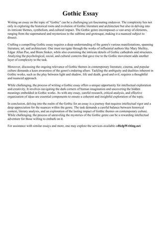 Gothic Essay
Writing an essay on the topic of "Gothic" can be a challenging yet fascinating endeavor. The complexity lies not
only in exploring the historical roots and evolution of Gothic literature and architecture but also in delving into
its intricate themes, symbolism, and cultural impact. The Gothic genre encompasses a vast array of elements,
ranging from the supernatural and mysterious to the sublime and grotesque, making it a nuanced subject to
dissect.
Crafting a compelling Gothic essay requires a deep understanding of the genre's various manifestations, spanning
literature, art, and architecture. One must navigate through the works of influential authors like Mary Shelley,
Edgar Allan Poe, and Bram Stoker, while also examining the intricate details of Gothic cathedrals and structures.
Analyzing the psychological, social, and cultural contexts that gave rise to the Gothic movement adds another
layer of complexity to the task.
Moreover, discussing the ongoing relevance of Gothic themes in contemporary literature, cinema, and popular
culture demands a keen awareness of the genre's enduring allure. Tackling the ambiguity and dualities inherent in
Gothic works, such as the play between light and shadow, life and death, good and evil, requires a thoughtful
and nuanced approach.
While challenging, the process of writing a Gothic essay offers a unique opportunity for intellectual exploration
and creativity. It involves navigating the dark corners of human imagination and uncovering the hidden
meanings embedded in Gothic works. As with any essay, careful research, critical analysis, and effective
organization of ideas are essential components to ensure a coherent and insightful exploration of the topic.
In conclusion, delving into the realm of the Gothic for an essay is a journey that requires intellectual rigor and a
deep appreciation for the nuances within the genre. The task demands a careful balance between historical
context, literary analysis, and an exploration of the lasting impact of Gothic themes on contemporary culture.
While challenging, the process of unraveling the mysteries of the Gothic genre can be a rewarding intellectual
adventure for those willing to embark on it.
For assistance with similar essays and more, one may explore the services available on
HelpWriting.net.
 