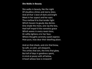 She Walks in Beauty    She walks in beauty, like the night    Of cloudless climes and starry skies;  And all that 's best of dark and bright    Meet in her aspect and her eyes:  Thus mellow'd to that tender light Which heaven to gaudy day denies.  One shade the more, one ray the less,    Had half impair'd the nameless grace  Which waves in every raven tress,    Or softly lightens o'er her face; Where thoughts serenely sweet express How pure, how dear their dwelling-place.    And on that cheek, and o'er that brow,    So soft, so calm, yet eloquent,  The smiles that win, the tints that glow, But tell of days in goodness spent,  A mind at peace with all below,    A heart whose love is innocent!