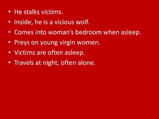 He stalks victims.Inside, he is a vicious wolf.Comes into woman’s bedroom when asleep.Preys on young virgin women.Victims are often asleep.Travels at night, often alone.