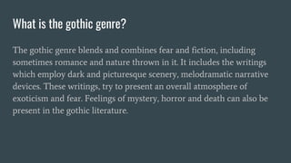 What is the gothic genre?
The gothic genre blends and combines fear and fiction, including
sometimes romance and nature thrown in it. It includes the writings
which employ dark and picturesque scenery, melodramatic narrative
devices. These writings, try to present an overall atmosphere of
exoticism and fear. Feelings of mystery, horror and death can also be
present in the gothic literature.
 