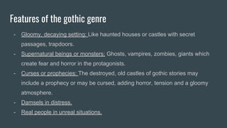 Features of the gothic genre
- Gloomy, decaying setting: Like haunted houses or castles with secret
passages, trapdoors.
- Supernatural beings or monsters: Ghosts, vampires, zombies, giants which
create fear and horror in the protagonists.
- Curses or prophecies: The destroyed, old castles of gothic stories may
include a prophecy or may be cursed, adding horror, tension and a gloomy
atmosphere.
- Damsels in distress.
- Real people in unreal situations.
 