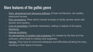 More features of the gothic genre
- Dark, abandoned and decaying settings: Ornate architecture, old castles,
destroyed houses.
- Plot conventions: Plots which include revenge or family secrets which add
tension and mystery.
- A lot of symbolism: Symbolic characters, setting or objects of the place.
- Romance.
- Intense emotions.
- An atmosphere of mystery and suspense: It's created by the fear and the
unknown, which lead to mystery and suspense.
- Heroes: They have to overcome obstacles and difficulties all along the story,
resulting in their figure of heroes.
 