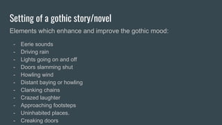 Setting of a gothic story/novel
Elements which enhance and improve the gothic mood:
- Eerie sounds
- Driving rain
- Lights going on and off
- Doors slamming shut
- Howling wind
- Distant baying or howling
- Clanking chains
- Crazed laughter
- Approaching footsteps
- Uninhabited places.
- Creaking doors
 
