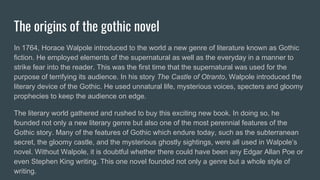 The origins of the gothic novel
In 1764, Horace Walpole introduced to the world a new genre of literature known as Gothic
fiction. He employed elements of the supernatural as well as the everyday in a manner to
strike fear into the reader. This was the first time that the supernatural was used for the
purpose of terrifying its audience. In his story The Castle of Otranto, Walpole introduced the
literary device of the Gothic. He used unnatural life, mysterious voices, specters and gloomy
prophecies to keep the audience on edge.
The literary world gathered and rushed to buy this exciting new book. In doing so, he
founded not only a new literary genre but also one of the most perennial features of the
Gothic story. Many of the features of Gothic which endure today, such as the subterranean
secret, the gloomy castle, and the mysterious ghostly sightings, were all used in Walpole’s
novel. Without Walpole, it is doubtful whether there could have been any Edgar Allan Poe or
even Stephen King writing. This one novel founded not only a genre but a whole style of
writing.
 