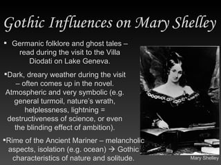 Gothic Influences on Mary Shelley  Germanic folklore and ghost tales – read during the visit to the Villa Diodati on Lake Geneva. Rime of the Ancient Mariner – melancholic aspects, isolation (e.g. ocean)    Gothic characteristics of nature and solitude. Dark, dreary weather during the visit – often comes up in the novel. Atmospheric and very symbolic (e.g. general turmoil, nature’s wrath, helplessness, lightning = destructiveness of science, or even the blinding effect of ambition). Mary Shelley 