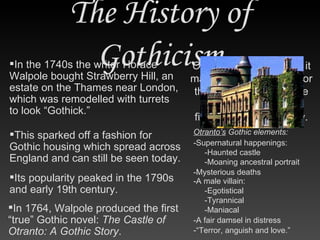 The History of Gothicism In 1764, Walpole produced the first “true” Gothic novel:  The Castle of Otranto: A Gothic Story . In the 1740s the writer Horace Walpole bought Strawberry Hill, an estate on the Thames near London, which was remodelled with turrets to look “Gothick.” This sparked off a fashion for Gothic housing which spread across England and can still be seen today. Its popularity peaked in the 1790s and early 19th century. Otranto’s  Gothic elements: Otranto  was so popular it made the Gothic novel [or the Gothic romance] the most common type of fiction for half a century. -Supernatural happenings: -Haunted castle -Moaning ancestral portrait -Mysterious deaths -A male villain: -Egotistical -Tyrannical -Maniacal -A fair damsel in distress -“Terror, anguish and love.” 
