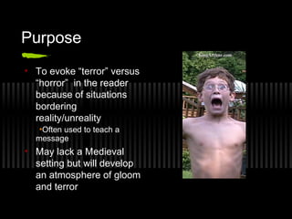 Purpose
• To evoke “terror” versus
“horror” in the reader
because of situations
bordering
reality/unreality
•Often used to teach a
message
• May lack a Medieval
setting but will develop
an atmosphere of gloom
and terror
 