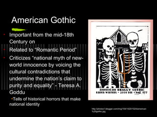 American Gothic
• Important from the mid-18th
Century on
• Related to “Romantic Period”
• Criticizes “national myth of new-
world innocence by voicing the
cultural contradictions that
undermine the nation’s claim to
purity and equality” - Teresa A.
Goddu
•Tells of historical horrors that make
national identity
http://photos1.blogger.com/img/154/1420/1024/american
%20gothic.jpg
 