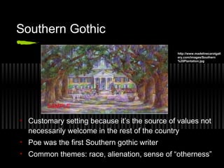 Southern Gothic
• Customary setting because it’s the source of values not
necessarily welcome in the rest of the country
• Poe was the first Southern gothic writer
• Common themes: race, alienation, sense of “otherness”
http://www.madelinecarolgall
ery.com/images/Southern
%20Plantation.jpg
 