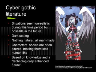 Cyber gothic
literature
• Situations seem unrealistic
during this time period but
possible in the future
• Dark setting
• Nothing natural; all man-made
• Characters’ bodies are often
altered, making them less
human-like
• Based on knowledge and a
“technologically enhanced
future” http://darklands.ivory-tower.net/index.php?
module=ContentExpress&func=display&ceid=17&meid=-1
 