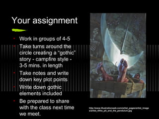 Your assignment
• Work in groups of 4-5
• Take turns around the
circle creating a “gothic”
story - campfire style -
3-5 mins. in length
• Take notes and write
down key plot points
• Write down gothic
elements included
• Be prepared to share
with the class next time
we meet.
http://www.illustrationweb.com/artist_pages/artist_image
s/artist_4/the_pit_and_the_pendulum.jpg
 
